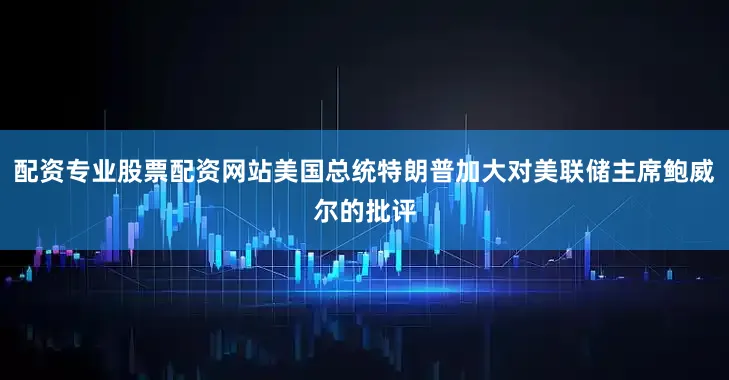 配资专业股票配资网站美国总统特朗普加大对美联储主席鲍威尔的批评