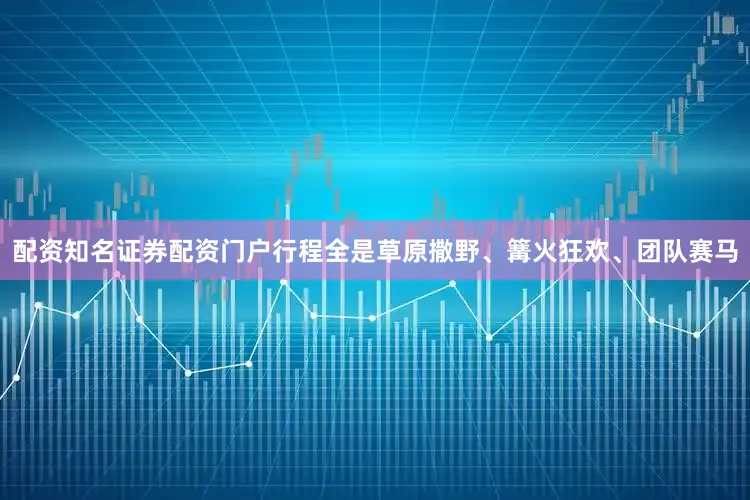 配资知名证券配资门户行程全是草原撒野、篝火狂欢、团队赛马