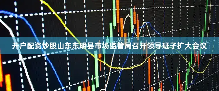 开户配资炒股山东东明县市场监管局召开领导班子扩大会议