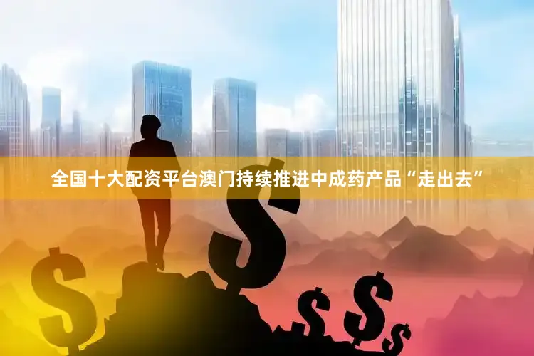 全国十大配资平台澳门持续推进中成药产品“走出去”