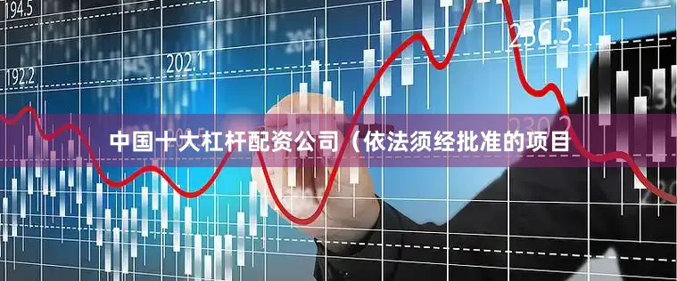 中国十大杠杆配资公司（依法须经批准的项目