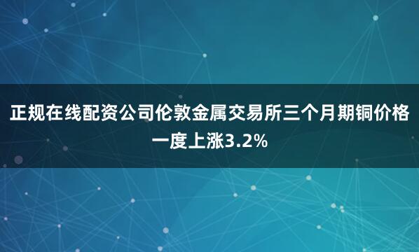 正规在线配资公司　　伦敦金属交易所三个月期铜价格一度上涨3.2%